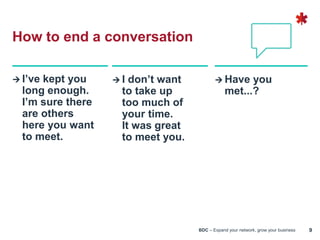 BDC – Expand your network, grow your business 9
 I’ve kept you
long enough.
I’m sure there
are others
here you want
to meet.
 I don’t want
to take up
too much of
your time.
It was great
to meet you.
 Have you
met...?
How to end a conversation
 