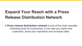 A Press release distribution network is one of the most valuable
marketing tools for businesses. It can help you reach new
customers, boost your reputation and increase sales.
Expand Your Reach with a Press
Release Distribution Network
 