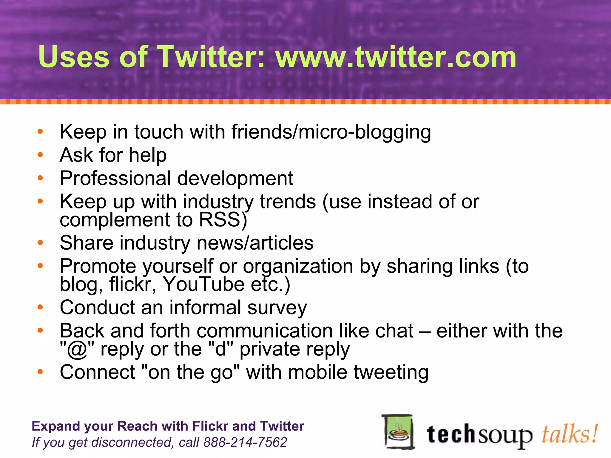 Uses of Twitter: www.twitter.com Keep in touch with friends/micro-blogging  Ask for help  Professional development  Keep up with industry trends (use instead of or complement to RSS)  Share industry news/articles  Promote yourself or organization by sharing links (to blog, flickr, YouTube etc.)  Conduct an informal survey Back and forth communication like chat – either with the "@" reply or the "d" private reply  Connect "on the go" with mobile tweeting 