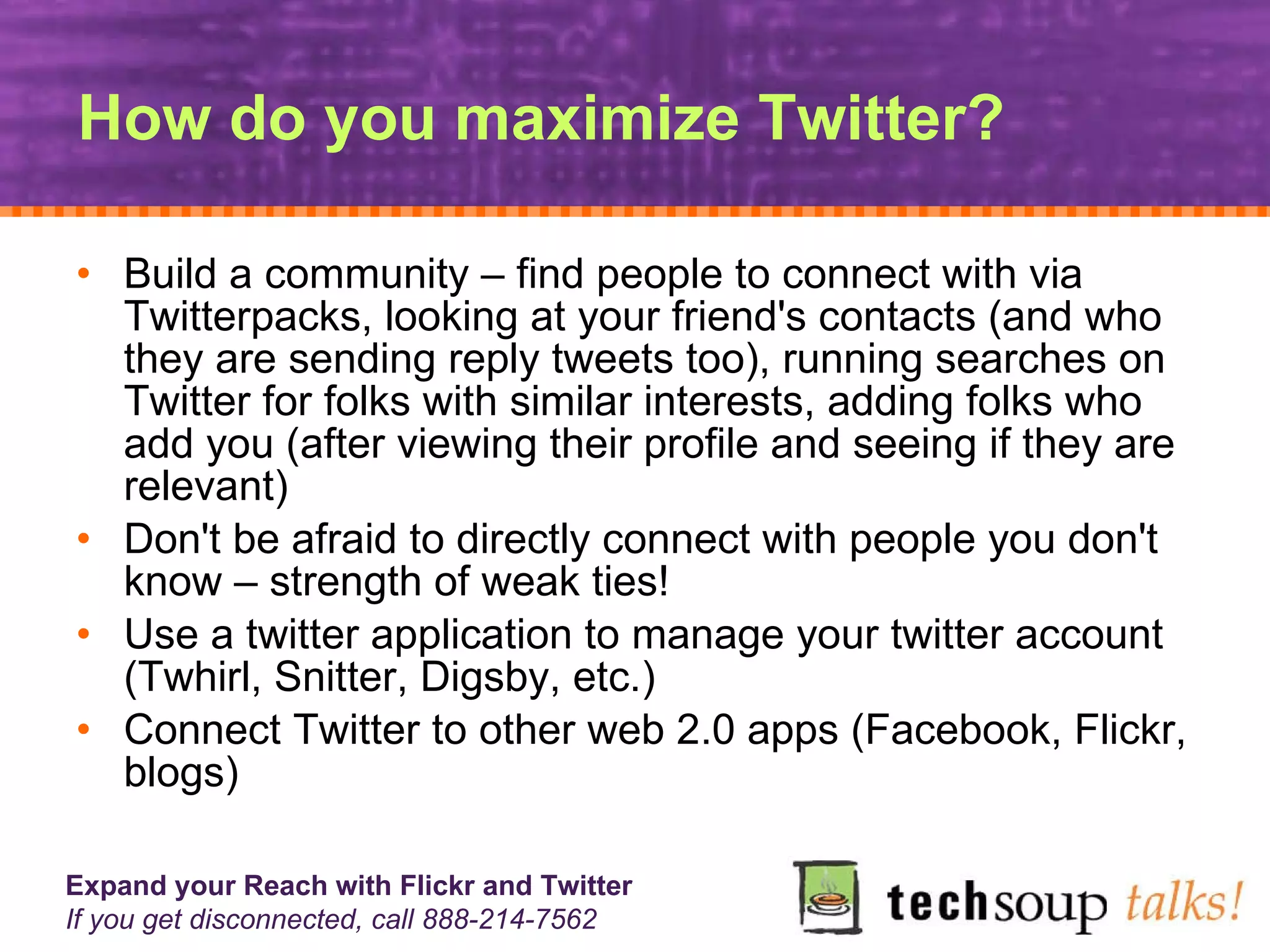 How do you maximize Twitter? Build a community – find people to connect with via Twitterpacks, looking at your friend's contacts (and who they are sending reply tweets too), running searches on Twitter for folks with similar interests, adding folks who add you (after viewing their profile and seeing if they are relevant)  Don't be afraid to directly connect with people you don't know – strength of weak ties!  Use a twitter application to manage your twitter account (Twhirl, Snitter, Digsby, etc.)  Connect Twitter to other web 2.0 apps (Facebook, Flickr, blogs) 