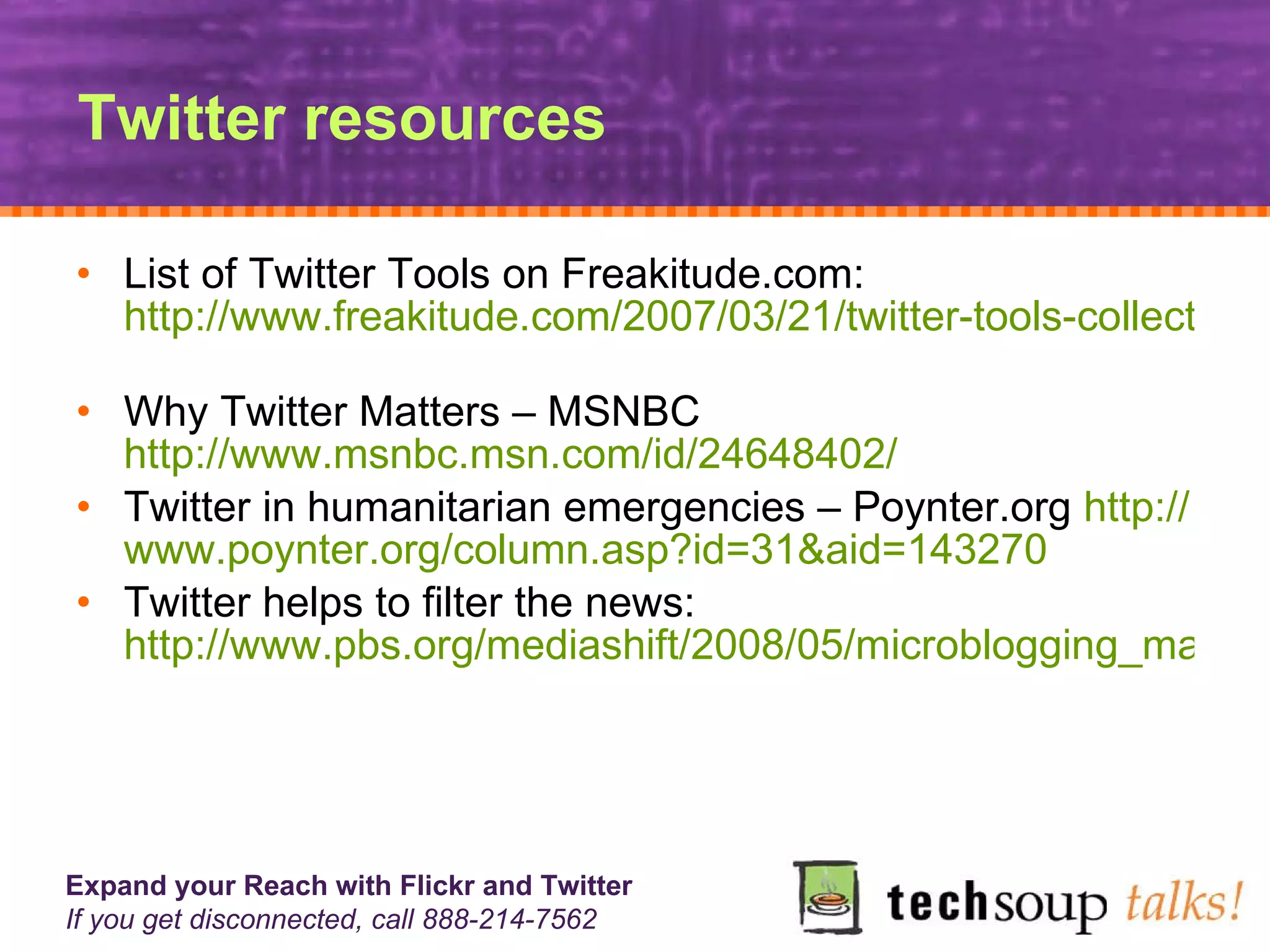 Twitter resources List of Twitter Tools on Freakitude.com:  http://www.freakitude.com/2007/03/21/twitter-tools-collection/   Why Twitter Matters – MSNBC  http://www.msnbc.msn.com/id/24648402/   Twitter in humanitarian emergencies – Poynter.org  http:// www.poynter.org/column.asp?id =31&aid=143270   Twitter helps to filter the news:  http://www.pbs.org/mediashift/2008/05/microblogging_maniatwitter_hel.html 