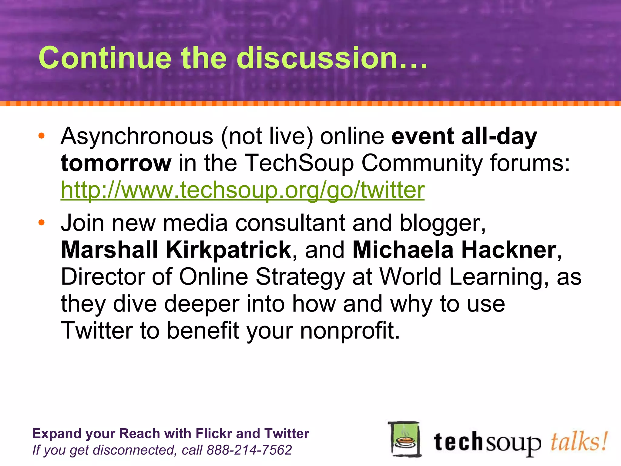 Continue the discussion… Asynchronous (not live) online  event all-day tomorrow  in the TechSoup Community forums:  http://www.techsoup.org/go/twitter Join new media consultant and blogger,  Marshall Kirkpatrick , and  Michaela Hackner , Director of Online Strategy at World Learning, as they dive deeper into how and why to use Twitter to benefit your nonprofit.  