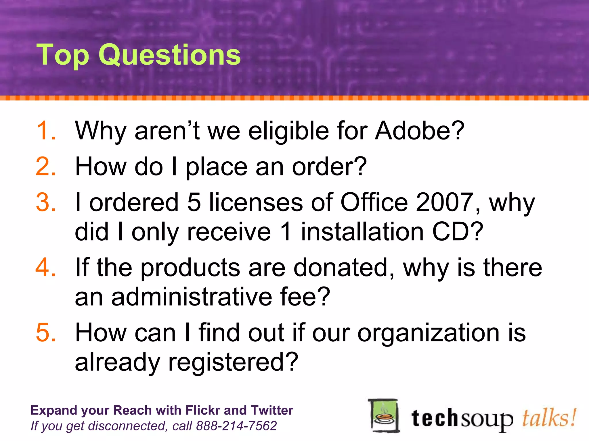 Top Questions Why aren’t we eligible for Adobe? How do I place an order? I ordered 5 licenses of Office 2007, why did I only receive 1 installation CD? If the products are donated, why is there an administrative fee? How can I find out if our organization is already registered? 