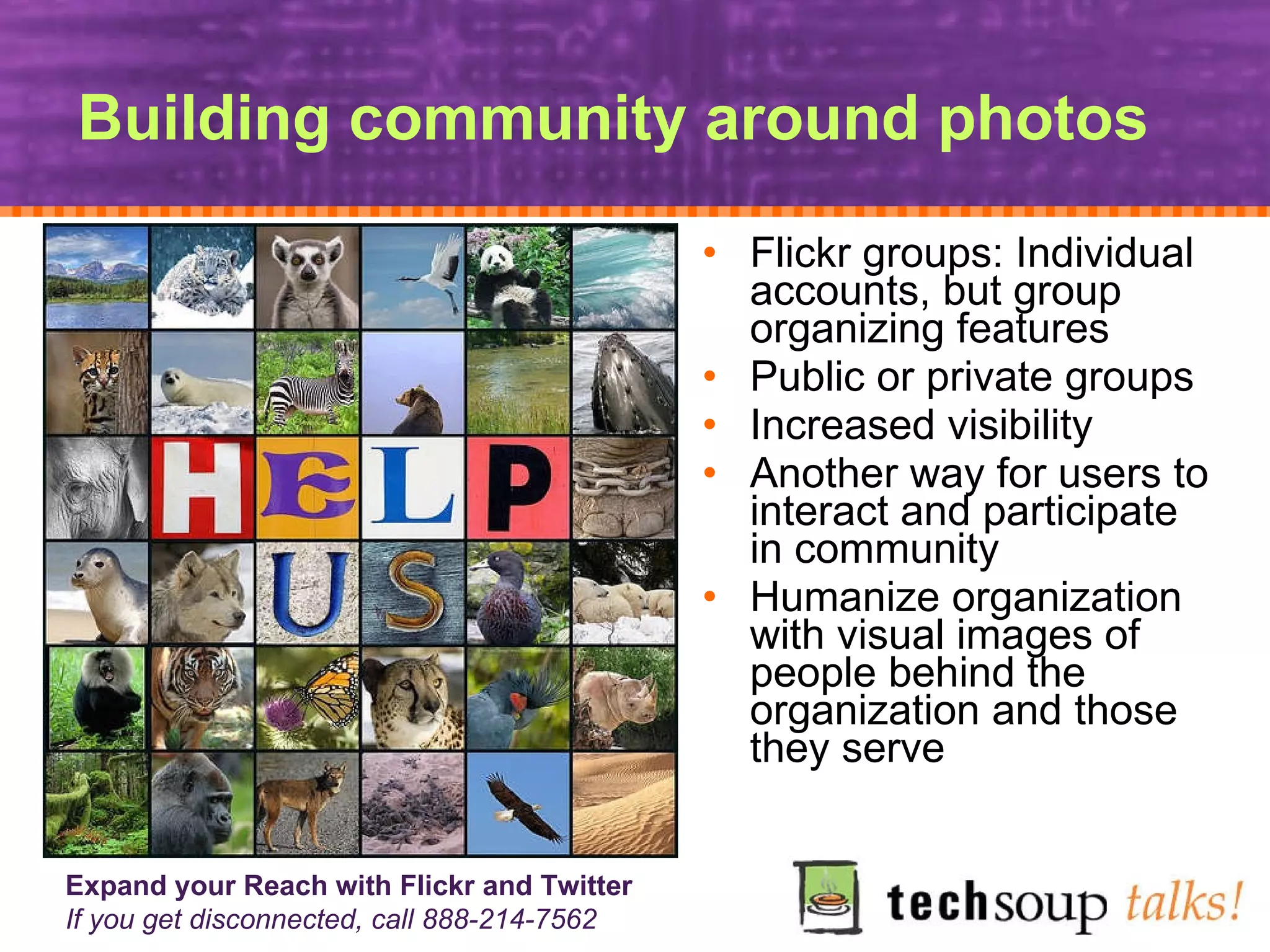 Building community around photos Flickr groups: Individual accounts, but group organizing features Public or private groups Increased visibility Another way for users to interact and participate in community Humanize organization with visual images of  people behind the organization and those they serve 