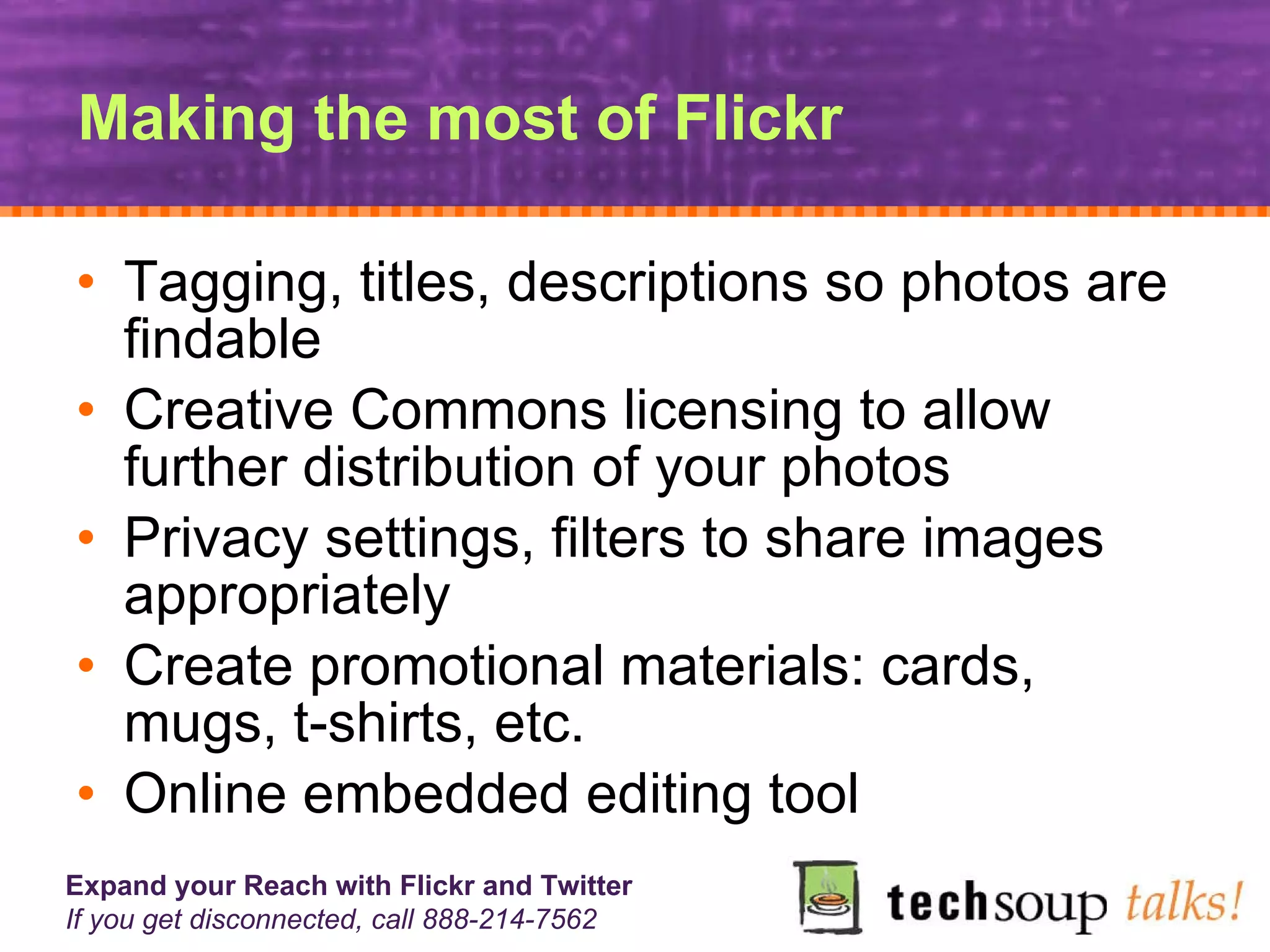 Making the most of Flickr Tagging, titles, descriptions so photos are findable Creative Commons licensing to allow further distribution of your photos Privacy settings, filters to share images appropriately Create promotional materials: cards, mugs, t-shirts, etc. Online embedded editing tool 