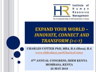 EXPAND YOUR WORLD –
INNOVATE, CONNECT AND
TRANSFORM (I-C-T)
CHARLES COTTER PhD, MBA, B.A (Hons), B.A
www.slideshare.net/CharlesCotter
6TH ANNUAL CONGRESS, IHRM KENYA
MOMBASA, KENYA
22 MAY 2019
 