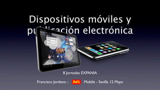 Dispositivos móviles y
publicación electrónica



                 8 Jornadas EXPANIA

  Francisco Jordano -       Mobile - Sevilla 12 Mayo
 