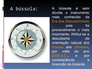 A bússola: A bússola é sem dúvida o instrumento mais conhecido da  Era dos Descobrimentos , pois foi provavelmente o mais importante, Atribui-se a descoberta da orientação natural dos  imanes  aos  chineses , por volta do ano  2000 a.C. , e por conseqüência, a invenção da bússola 