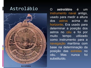Astrolábio O  astrolábio  é um  instrumento   naval  antigo, usado para medir a altura dos  astros  acima do  horizonte . Era usado para determinar a posição dos astros no  céu  e foi por muito tempo utilizado como instrumento para a  navegação  marítima com base na determinação da posição das  estrelas  no céu. Mas nunca foi substituído. 
