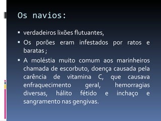 Os navios: verdadeiros lixões flutuantes,  Os porões eram infestados por ratos e baratas ; A moléstia muito comum aos marinheiros chamada de escorbuto, doença causada pela carência de vitamina C, que causava enfraquecimento geral, hemorragias diversas, hálito fétido e inchaço e sangramento nas gengivas.  