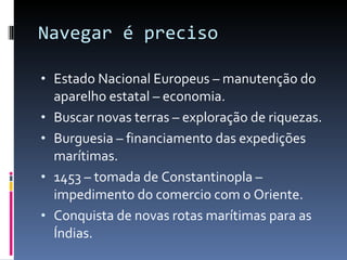 Navegar é preciso Estado Nacional Europeus – manutenção do aparelho estatal – economia. Buscar novas terras – exploração de riquezas. Burguesia – financiamento das expedições marítimas. 1453 – tomada de Constantinopla – impedimento do comercio com o Oriente. Conquista de novas rotas marítimas para as Índias. 