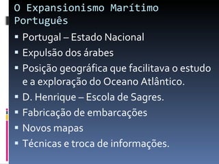O Expansionismo Marítimo Português Portugal – Estado Nacional Expulsão dos árabes Posição geográfica que facilitava o estudo e a exploração do Oceano Atlântico. D. Henrique – Escola de Sagres. Fabricação de embarcações Novos mapas Técnicas e troca de informações. 
