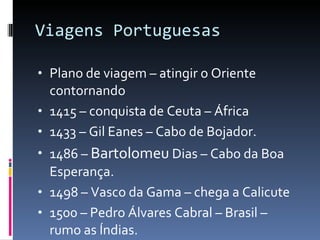 Viagens Portuguesas Plano de viagem – atingir o Oriente contornando  1415 – conquista de Ceuta – África 1433 – Gil Eanes – Cabo de Bojador. 1486 –  Bartolomeu  Dias – Cabo da Boa Esperança. 1498 – Vasco da Gama – chega a Calicute 1500 – Pedro Álvares Cabral – Brasil – rumo as Índias. 