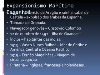 Expansionismo Marítimo Espanhol 1492 – rei Fernão de Aragão e rainha Isabel de Castela – expulsão dos árabes da Espanha. Tomada de Granada. Navegador genovês – Cristovão Colombo 12 de outubro de 1492 – Ilha de Guanaani. Índios – habitantes das índias. 1513 – Vasco Nunes Balboa – Mar do Caribe e América Central e Oceano Pacifico 1519 – Fernão Magalhães – viagem de circunavegação  Pirataria – ingleses, franceses e holandeses. 