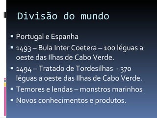 Divisão do mundo Portugal e Espanha 1493 – Bula Inter Coetera – 100 léguas a oeste das Ilhas de Cabo Verde. 1494 – Tratado de Tordesilhas  - 370 léguas a oeste das Ilhas de Cabo Verde. Temores e lendas – monstros marinhos Novos conhecimentos e produtos. 