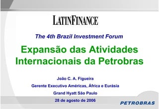 The 4th Brazil Investment Forum

 Expansão das Atividades
Internacionais da Petrobras
               João C. A. Figueira
   Gerente Executivo Américas, África e Eurásia
             Grand Hyatt São Paulo
              28 de agosto de 2006
 