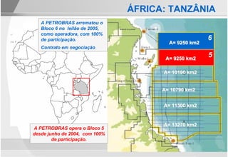 ÁFRICA: TANZÂNIA
   A PETROBRAS arrematou o
   Bloco 6 no leilão de 2005,
   como operadora, com 100%
   de participação.                                   6
                                        A= 9250 km2
   Contrato em negociação

                                       A= 9250 km2
                                                      5

                                      A= 10190 km2


                                      A= 10790 km2


                                      A= 11300 km2


                                      A= 13270 km2
A PETROBRAS opera o Bloco 5
desde junho de 2004, com 100%
        de participação.
 