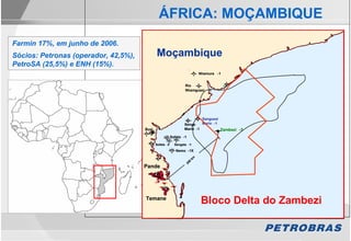 ÁFRICA: MOÇAMBIQUE
Farmin 17%, em junho de 2006.
Sócios: Petronas (operador, 42,5%),          Moçambique
PetroSA (25,5%) e ENH (15%).
                                                                           Nhamura -1


                                                                  Rio
                                                                  Nhamguazi - 1




                                                                           Sangussi
                                                                 Sengo     Marin - 1
                                      Buzi                       Marin - 1           Zambezi -3
                                                                                     Zambezi -3
                                                         Sofala - 1

                                             Sofala -2     Sengala -1
                                                            Nemo - 1X




                                                                      km
                                                                   0
                                                                 20
                                      Pande




                                      Temane
                                                                           Bloco Delta do Zambezi
 