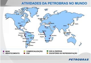 ATIVIDADES DA PETROBRAS NO MUNDO



                                                        Reino Unido

                    New York
            EUA                                                                     Turquia                        Japão
                 Houston
                                                                                              Irã   China
                                                                            Líbia
        México
                                                                  Nigéria
             Colômbia             Venezuela                                                            Cingapura
                                                            G. Equatorial
            Equador                                                                   Tanzânia
                                  BRAZIL
                Peru                                          Angola
                       Bolívia
                                           Rio de Janeiro
                                                                       Moçambique
                       Paraguai
                                      Uruguai

                                  Argentina




SEDE                             COMERCIALIZAÇÃO                                    GÁS & ENERGIA
ABASTECIMENTO                    E&P                                                ESCRITÓRIO DE REPRESENTAÇÃO
 