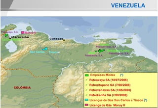 VENEZUELA



Petrowayu, S.A.   Moruy II

 La Concepción
                                                         Acema
                                                     Petroven-bras, S.A.

                     San Carlos                                Oritupano-Leona
                                  Tinaco      Mata              Petroritupano, S.A.
                                           Petrokariña, S.A.




                                                Empresas Mistas            (*)
                                               Petrowayu SA (18/07/2006)
                                               Petroritupano SA (7/08/2006)
          COLÔMBIA
                                               Petroven-bras SA (7/08/2006)
                                               Petrokariña SA (7/08/2006)
                                               Licenças de Gás San Carlos e Tinaco (*)
                                                                BRASIL
                                               Licença de Gás Moruy II
 