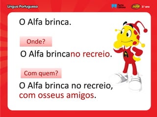 O Alfa brinca.
  Onde?
O Alfa brincano recreio.
 Com quem?
O Alfa brinca no recreio,
com osseus amigos.
 
