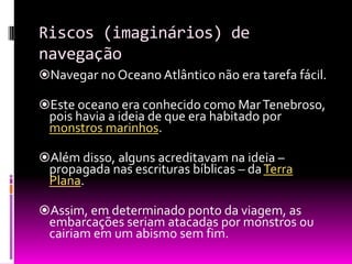 Riscos (imaginários) de
navegação
Navegar no Oceano Atlântico não era tarefa fácil.
Este oceano era conhecido como MarTenebroso,
pois havia a ideia de que era habitado por
monstros marinhos.
Além disso, alguns acreditavam na ideia –
propagada nas escrituras bíblicas – daTerra
Plana.
Assim, em determinado ponto da viagem, as
embarcações seriam atacadas por monstros ou
cairiam em um abismo sem fim.
 