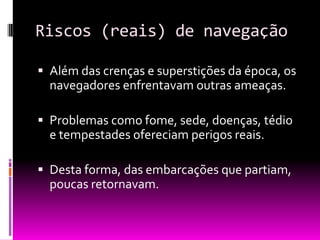Riscos (reais) de navegação
 Além das crenças e superstições da época, os
navegadores enfrentavam outras ameaças.
 Problemas como fome, sede, doenças, tédio
e tempestades ofereciam perigos reais.
 Desta forma, das embarcações que partiam,
poucas retornavam.
 