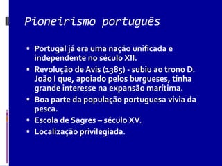 Pioneirismo português
 Portugal já era uma nação unificada e
independente no século XII.
 Revolução de Avis (1385) - subiu ao trono D.
João I que, apoiado pelos burgueses, tinha
grande interesse na expansão marítima.
 Boa parte da população portuguesa vivia da
pesca.
 Escola de Sagres – século XV.
 Localização privilegiada.
 