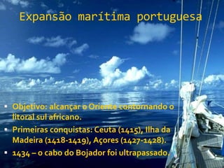 Expansão marítima portuguesa
 Objetivo: alcançar o Oriente contornando o
litoral sul africano.
 Primeiras conquistas: Ceuta (1415), Ilha da
Madeira (1418-1419), Açores (1427-1428).
 1434 – o cabo do Bojador foi ultrapassado.
 