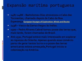 Expansão marítima portuguesa
 1487-1488 – Bartolomeu Dias atravessou o Cabo das
Tormentas, chamado depois de Cabo da Boa
Esperança.EuropeanVoyages of Exploration: Winds and Routes
 1498 –Vasco da Gama chegou às Índias.
 1500 – Pedro Álvares Cabral tomou posse das terras que,
mais tarde, foram chamadas de Brasil.
 Até 1530, Portugal esteve mais interessado em explorar
as riquezas do Oriente. Apenas quando esse comércio
parou de gerar tantos lucros e a posse das terras
americanas estava ameaçada,Portugal iniciou a
colonização na América.
 