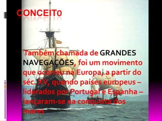 CONCEITO
Também chamada de GRANDES
NAVEGAÇÕES, foi um movimento
que ocorreu na Europa, a partir do
séc. XV, quando países europeus –
liderados por Portugal e Espanha –
lançaram-se na conquista dos
mares
 