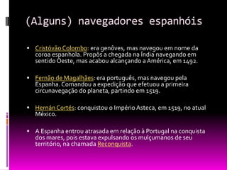 (Alguns) navegadores espanhóis
 Cristóvão Colombo: era genôves, mas navegou em nome da
coroa espanhola. Propôs a chegada na Índia navegando em
sentido Oeste, mas acabou alcançando a América, em 1492.
 Fernão de Magalhães: era português, mas navegou pela
Espanha. Comandou a expedição que efetuou a primeira
circunavegação do planeta, partindo em 1519.
 Hernán Cortés: conquistou o Império Asteca, em 1519, no atual
México.
 A Espanha entrou atrasada em relação à Portugal na conquista
dos mares, pois estava expulsando os mulçumanos de seu
território, na chamada Reconquista.
 
