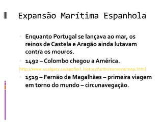 Expansão Marítima Espanhola
 Enquanto Portugal se lançava ao mar, os
reinos de Castela e Aragão ainda lutavam
contra os mouros.
 1492 – Colombo chegou a América.
http://www.ucalgary.ca/applied_history/tutor/eurvoya/map.html
 1519 – Fernão de Magalhães – primeira viagem
em torno do mundo – circunavegação.
 
