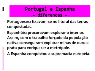 Portugal e Espanha
- diferenças -
 Portugueses: fixavam-se no litoral das terras
conquistadas.
 Espanhóis: procuravam explorar o interior.
Assim, com o trabalho forçado da população
nativa conseguiram explorar minas de ouro e
prata para enriquecer a metrópole.
 A Espanha conquistou a supremacia européia.
 