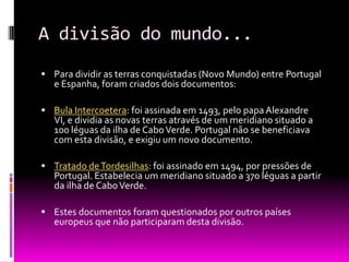 A divisão do mundo...
 Para dividir as terras conquistadas (Novo Mundo) entre Portugal
e Espanha, foram criados dois documentos:
 Bula Intercoetera: foi assinada em 1493, pelo papa Alexandre
VI, e dividia as novas terras através de um meridiano situado a
100 léguas da ilha de CaboVerde. Portugal não se beneficiava
com esta divisão, e exigiu um novo documento.
 Tratado deTordesilhas: foi assinado em 1494, por pressões de
Portugal. Estabelecia um meridiano situado a 370 léguas a partir
da ilha de CaboVerde.
 Estes documentos foram questionados por outros países
europeus que não participaram desta divisão.
 