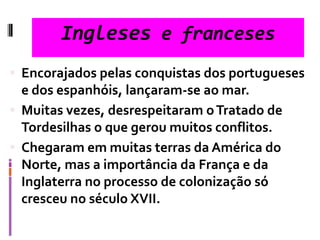 Ingleses e franceses
 Encorajados pelas conquistas dos portugueses
e dos espanhóis, lançaram-se ao mar.
 Muitas vezes, desrespeitaram oTratado de
Tordesilhas o que gerou muitos conflitos.
 Chegaram em muitas terras da América do
Norte, mas a importância da França e da
Inglaterra no processo de colonização só
cresceu no século XVII.
 
