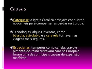 Causas
Catequese: a Igreja Católica desejava conquistar
novos fieis para compensar as perdas na Europa.
Tecnologias: alguns inventos, como
bússola, astrolábio e a caravela tornavam as
viagens mais seguras.
Especiarias: temperos como canela, cravo e
pimenta-do-reino custavam caro na Europa e
foram uma das principais causas da expansão
marítima.
 