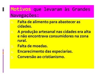Motivos que levaram às Grandes
Navegações:
1. Falta de alimento para abastecer as
cidades.
2. A produção artesanal nas cidades era alta
e não encontrava consumidores na zona
rural.
3. Falta de moedas.
4. Encarecimento das especiarias.
5. Conversão ao cristianismo.
 