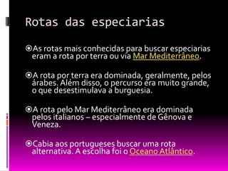 Rotas das especiarias
As rotas mais conhecidas para buscar especiarias
eram a rota por terra ou via Mar Mediterrâneo.
A rota por terra era dominada, geralmente, pelos
árabes. Além disso, o percurso era muito grande,
o que desestimulava a burguesia.
A rota pelo Mar Mediterrâneo era dominada
pelos italianos – especialmente de Gênova e
Veneza.
Cabia aos portugueses buscar uma rota
alternativa. A escolha foi o Oceano Atlântico.
 