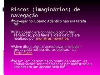 Riscos (imaginários) de
navegação
Navegar no Oceano Atlântico não era tarefa
fácil.
Este oceano era conhecido como Mar
Tenebroso, pois havia a ideia de que era
habitado por monstros marinhos.
Além disso, alguns acreditavam na ideia –
propagada nas escrituras bíblicas – da
Terra Plana.
Assim, em determinado ponto da viagem, as
embarcações seriam atacadas por monstros ou
cairiam em um abismo sem fim.
 