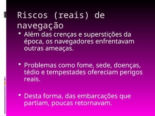 Riscos (reais) de
navegação
 Além das crenças e superstições da
época, os navegadores enfrentavam
outras ameaças.
 Problemas como fome, sede, doenças,
tédio e tempestades ofereciam perigos
reais.
 Desta forma, das embarcações que
partiam, poucas retornavam.
 