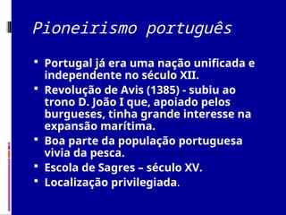 Pioneirismo português
 Portugal já era uma nação unificada e
independente no século XII.
 Revolução de Avis (1385) - subiu ao
trono D. João I que, apoiado pelos
burgueses, tinha grande interesse na
expansão marítima.
 Boa parte da população portuguesa
vivia da pesca.
 Escola de Sagres – século XV.
 Localização privilegiada.
 