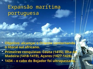 Expansão marítima
portuguesa
 Objetivo: alcançar o Oriente contornando
o litoral sul africano.
 Primeiras conquistas: Ceuta (1415), Ilha da
Madeira (1418-1419), Açores (1427-1428).
 1434 – o cabo do Bojador foi ultrapassado.
 