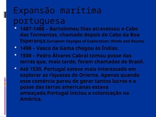 Expansão marítima
portuguesa
 1487-1488 – Bartolomeu Dias atravessou o Cabo
das Tormentas, chamado depois de Cabo da Boa
Esperança.European Voyages of Exploration: Winds and Routes
 1498 – Vasco da Gama chegou às Índias.
 1500 – Pedro Álvares Cabral tomou posse das
terras que, mais tarde, foram chamadas de Brasil.
 Até 1530, Portugal esteve mais interessado em
explorar as riquezas do Oriente. Apenas quando
esse comércio parou de gerar tantos lucros e a
posse das terras americanas estava
ameaçada,Portugal iniciou a colonização na
América.
 