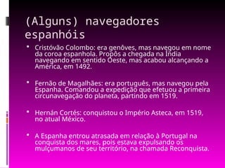 (Alguns) navegadores
espanhóis
 Cristóvão Colombo: era genôves, mas navegou em nome
da coroa espanhola. Propôs a chegada na Índia
navegando em sentido Oeste, mas acabou alcançando a
América, em 1492.
 Fernão de Magalhães: era português, mas navegou pela
Espanha. Comandou a expedição que efetuou a primeira
circunavegação do planeta, partindo em 1519.
 Hernán Cortés: conquistou o Império Asteca, em 1519,
no atual México.
 A Espanha entrou atrasada em relação à Portugal na
conquista dos mares, pois estava expulsando os
mulçumanos de seu território, na chamada Reconquista.
 