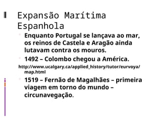 Expansão Marítima
Espanhola
 Enquanto Portugal se lançava ao mar,
os reinos de Castela e Aragão ainda
lutavam contra os mouros.
 1492 – Colombo chegou a América.
http://www.ucalgary.ca/applied_history/tutor/eurvoya/
map.html
 1519 – Fernão de Magalhães – primeira
viagem em torno do mundo –
circunavegação.
 
