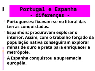 Portugal e Espanha
- diferenças -
 Portugueses: fixavam-se no litoral das
terras conquistadas.
 Espanhóis: procuravam explorar o
interior. Assim, com o trabalho forçado da
população nativa conseguiram explorar
minas de ouro e prata para enriquecer a
metrópole.
 A Espanha conquistou a supremacia
européia.
 