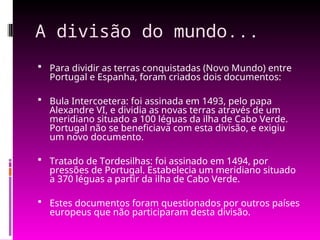 A divisão do mundo...
 Para dividir as terras conquistadas (Novo Mundo) entre
Portugal e Espanha, foram criados dois documentos:
 Bula Intercoetera: foi assinada em 1493, pelo papa
Alexandre VI, e dividia as novas terras através de um
meridiano situado a 100 léguas da ilha de Cabo Verde.
Portugal não se beneficiava com esta divisão, e exigiu
um novo documento.
 Tratado de Tordesilhas: foi assinado em 1494, por
pressões de Portugal. Estabelecia um meridiano situado
a 370 léguas a partir da ilha de Cabo Verde.
 Estes documentos foram questionados por outros países
europeus que não participaram desta divisão.
 