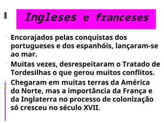 Ingleses e franceses
 Encorajados pelas conquistas dos
portugueses e dos espanhóis, lançaram-se
ao mar.
 Muitas vezes, desrespeitaram o Tratado de
Tordesilhas o que gerou muitos conflitos.
 Chegaram em muitas terras da América
do Norte, mas a importância da França e
da Inglaterra no processo de colonização
só cresceu no século XVII.
 
