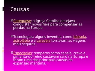 Causas
Catequese: a Igreja Católica desejava
conquistar novos fieis para compensar as
perdas na Europa.
Tecnologias: alguns inventos, como bússola,
astrolábio e a caravela tornavam as viagens
mais seguras.
Especiarias: temperos como canela, cravo e
pimenta-do-reino custavam caro na Europa e
foram uma das principais causas da
expansão marítima.
 